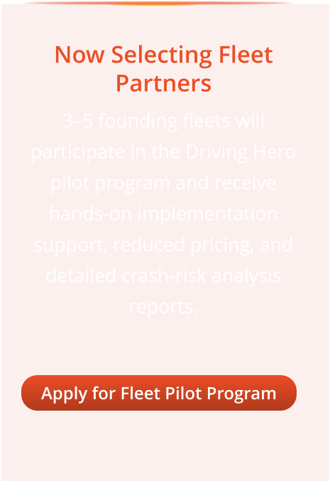 Now Selecting Fleet Partners 3–5 founding fleets will participate in the Driving Hero pilot program and receive hands-on implementation support, reduced pricing, and detailed crash-risk analysis reports. Apply for Fleet Pilot Program Apply for Fleet Pilot Program