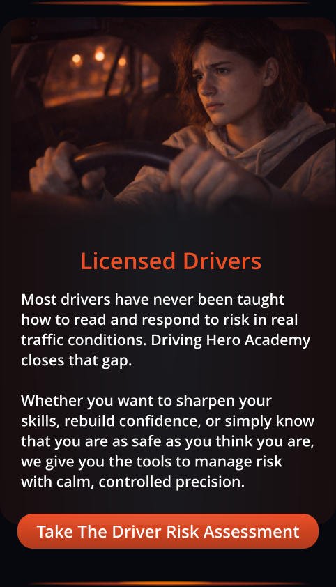 Take The Driver Risk Assessment Licensed Drivers Most drivers have never been taught how to read and respond to risk in real traffic conditions. Driving Hero Academy closes that gap.  Whether you want to sharpen your skills, rebuild confidence, or simply know that you are as safe as you think you are, we give you the tools to manage risk with calm, controlled precision.