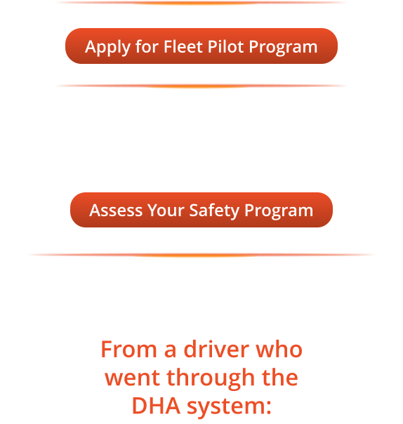 Apply for Fleet Pilot Program Apply for Fleet Pilot Program Not ready to apply? Take the Fleet Safety Program Assessment first 20 questions, instant results, free. Assess Your Safety Program Assess Your Safety Program From a driver who went through the DHA system:
